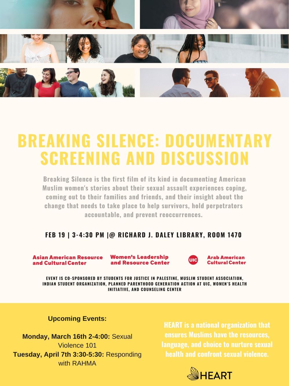 Flyer has three sections, the top is a photo collage of different people's faces. The middle band is a series of writing starting with Title of Event: Breaking Silence: Documentary Screening and Discussion. a short description of the event, the date and location and the sponsoring organizations. The bottom third is a yellow band that lists the upcoming two workshops in this series and provides the mission of the group HEART which is a national organization that ensures Muslims have the resources, language, and choice to nurture sexual health and confront sexual violence.